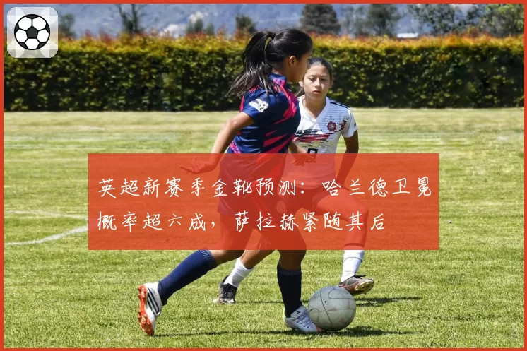 英超新赛季金靴预测：哈兰德卫冕概率超六成，萨拉赫紧随其后