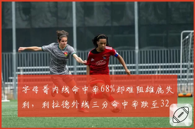 字母哥内线命中率68%却难阻雄鹿失利，利拉德外线三分命中率跌至32%成短板