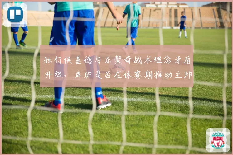 独行侠基德与东契奇战术理念矛盾升级，库班是否在休赛期推动主帅更换_br_