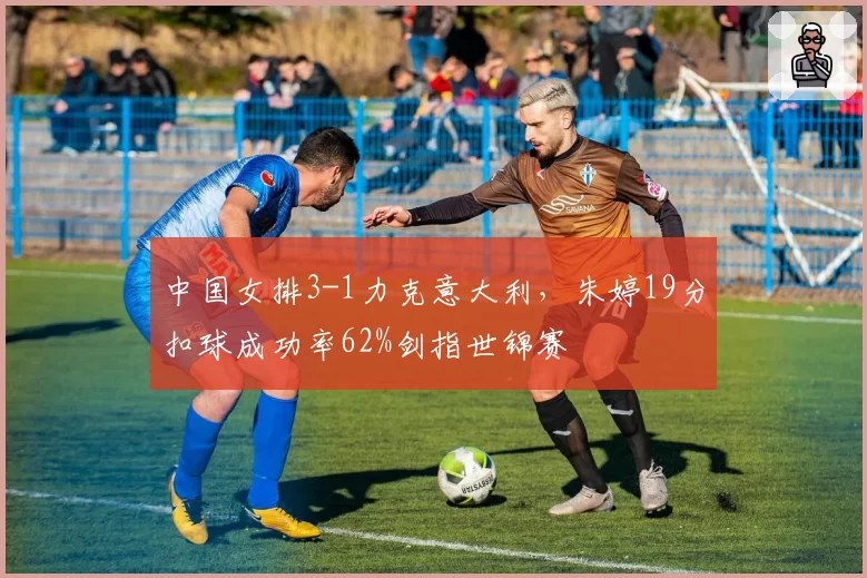中国女排3-1力克意大利，朱婷19分扣球成功率62%剑指世锦赛