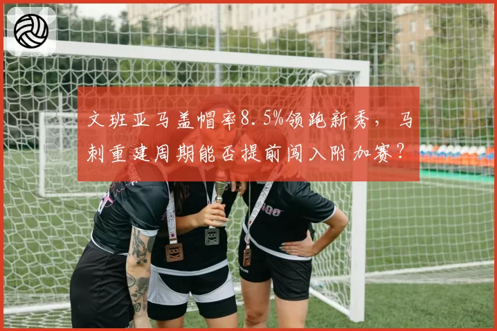 文班亚马盖帽率8.5%领跑新秀，马刺重建周期能否提前闯入附加赛？
