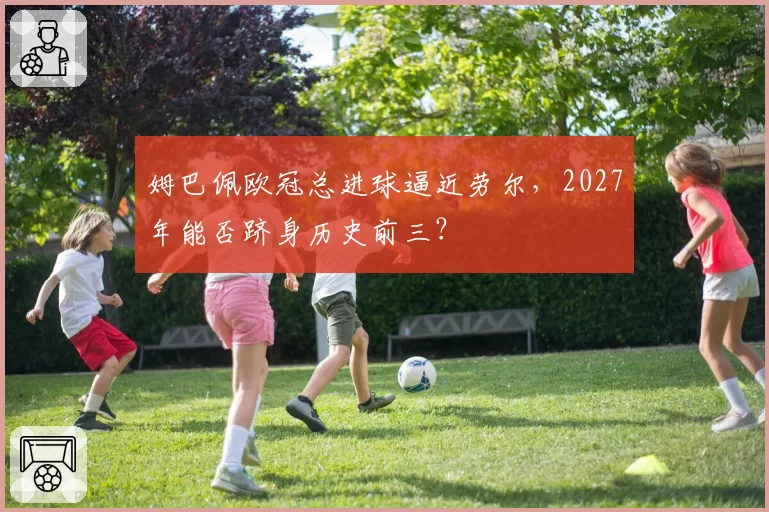 姆巴佩欧冠总进球逼近劳尔，2027年能否跻身历史前三？