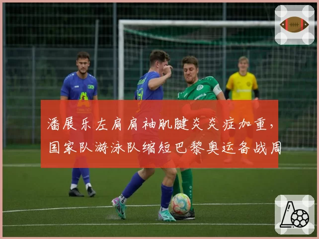 潘展乐左肩肩袖肌腱炎炎症加重，国家队游泳队缩短巴黎奥运备战周期