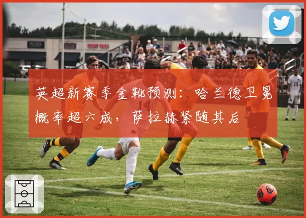 英超新赛季金靴预测:哈兰德卫冕概率超六成,萨拉赫紧随其后