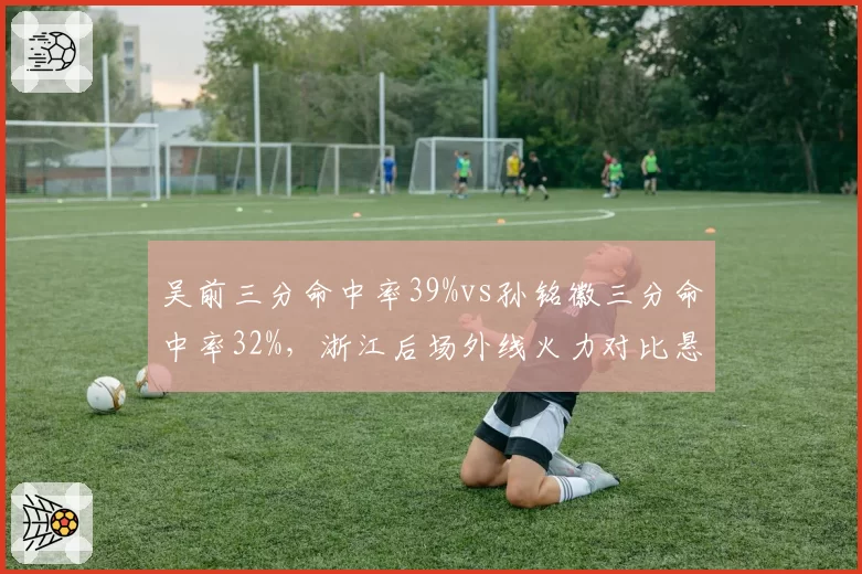 吴前三分命中率39%vs孙铭徽三分命中率32%，浙江后场外线火力对比悬殊