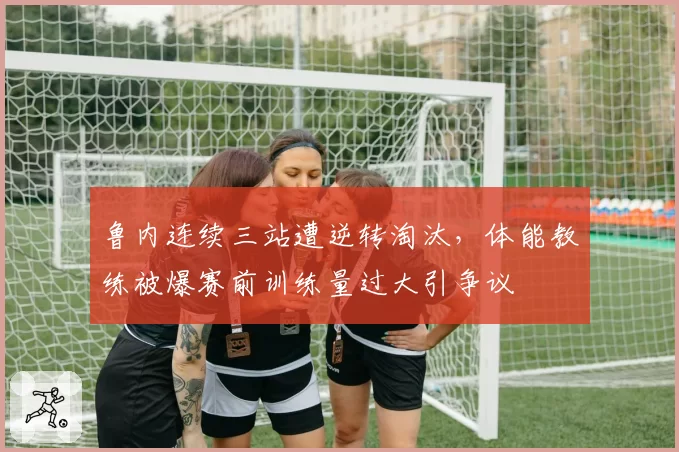 鲁内连续三站遭逆转淘汰,体能教练被爆赛前训练量过大引争议