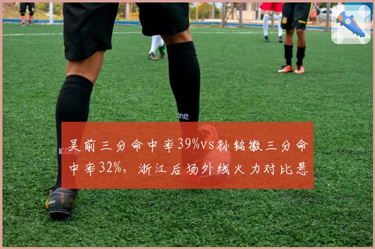 吴前三分命中率39%vs孙铭徽三分命中率32%，浙江后场外线火力对比悬殊
