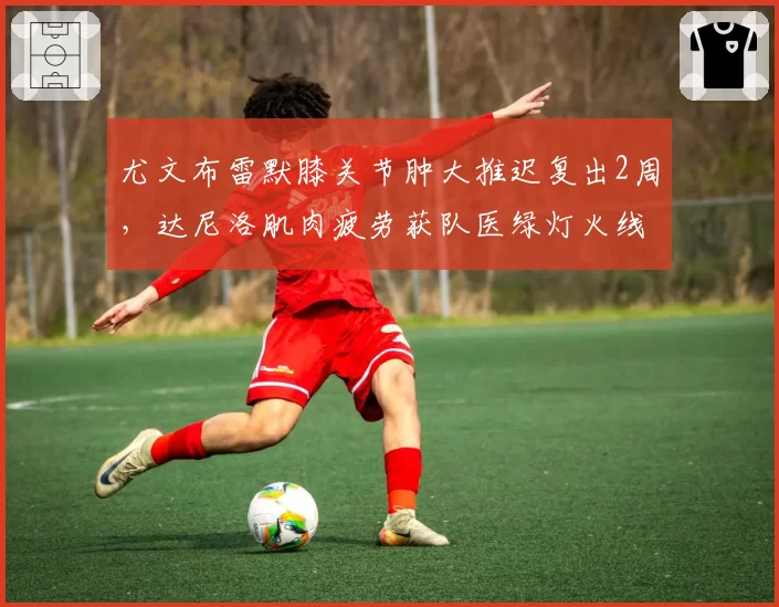 尤文布雷默膝关节肿大推迟复出2周,达尼洛肌肉疲劳获队医绿灯火线回归