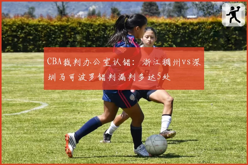CBA裁判办公室认错:浙江稠州vs深圳马可波罗错判漏判多达5处