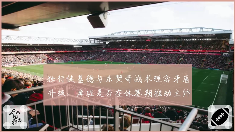 独行侠基德与东契奇战术理念矛盾升级,库班是否在休赛期推动主帅更换_br_
