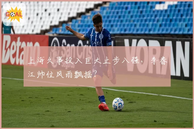 上海久事投入巨大止步八强，李春江帅位风雨飘摇？