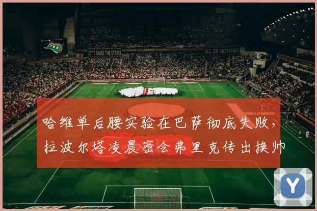 哈维单后腰实验在巴萨彻底失败，拉波尔塔凌晨密会弗里克传出换帅地震流言