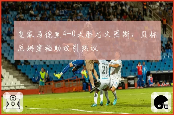 皇家马德里4-0大胜尤文图斯，贝林厄姆穿裆助攻引热议
