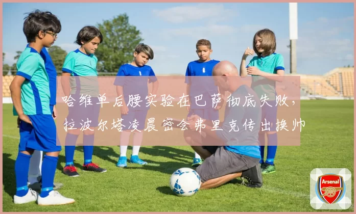 哈维单后腰实验在巴萨彻底失败,拉波尔塔凌晨密会弗里克传出换帅地震流言