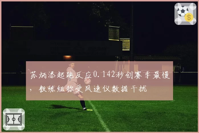 苏炳添起跑反应0.142秒创赛季最慢，教练组称受风速仪数据干扰