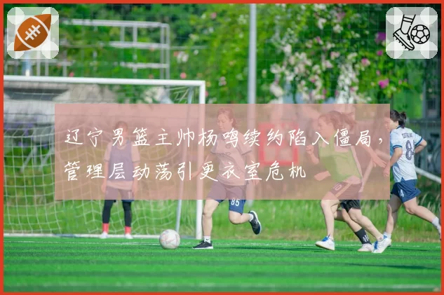辽宁男篮主帅杨鸣续约陷入僵局，管理层动荡引更衣室危机