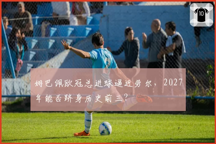 姆巴佩欧冠总进球逼近劳尔，2027年能否跻身历史前三？
