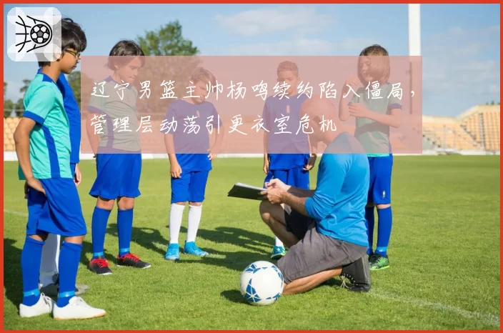 辽宁男篮主帅杨鸣续约陷入僵局，管理层动荡引更衣室危机
