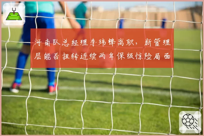 河南队总经理李玮锋离职，新管理层能否扭转连续两年保级惊险局面