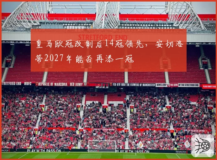 皇马欧冠改制后14冠领先，安切洛蒂2027年能否再添一冠