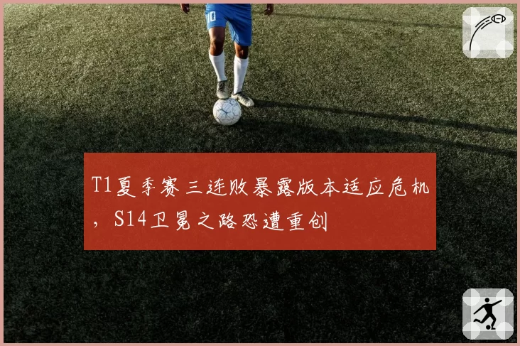 T1夏季赛三连败暴露版本适应危机，S14卫冕之路恐遭重创