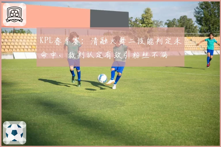 KPL春季赛：清融火舞二技能判定未命中，裁判认定有效引粉丝不满