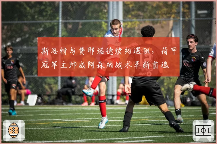 斯洛特与费耶诺德续约遇阻，荷甲冠军主帅成阿森纳战术革新首选