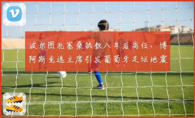 波尔图孔塞桑执教八年后离任，博阿斯竞选主席引发葡萄牙足坛地震