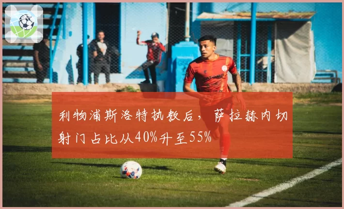 利物浦斯洛特执教后，萨拉赫内切射门占比从40%升至55%