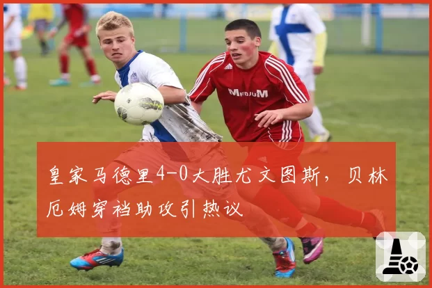 皇家马德里4-0大胜尤文图斯，贝林厄姆穿裆助攻引热议