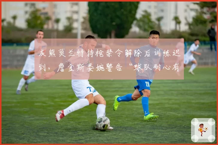 灰熊莫兰特持枪禁令解除后训练迟到，詹金斯委婉警告“球队耐心有限”