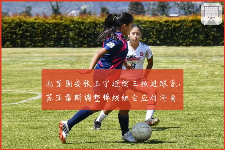 北京国安张玉宁连续三轮进球荒,苏亚雷斯调整锋线组合应对河南