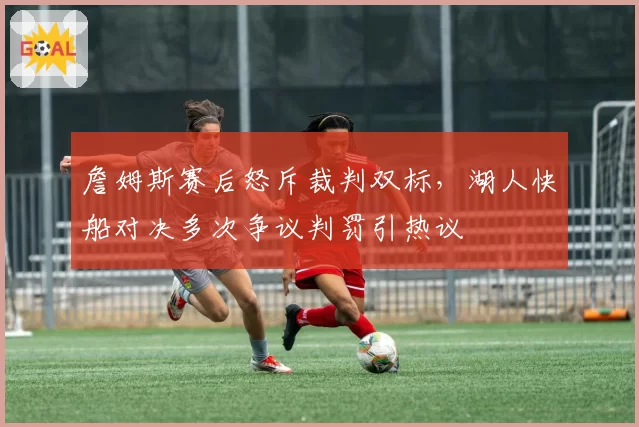詹姆斯赛后怒斥裁判双标，湖人快船对决多次争议判罚引热议