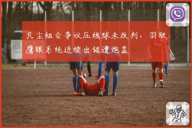 凡尘组合争议压线球未改判,羽联鹰眼系统连续出错遭炮轰
