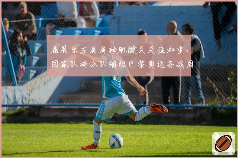 潘展乐左肩肩袖肌腱炎炎症加重，国家队游泳队缩短巴黎奥运备战周期