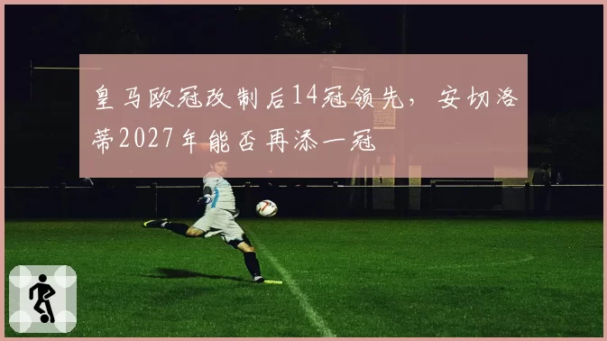 皇马欧冠改制后14冠领先，安切洛蒂2027年能否再添一冠