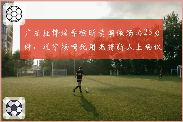 广东杜锋培养徐昕黄明依场均25分钟，辽宁杨鸣死用老将新人上场仅8分钟