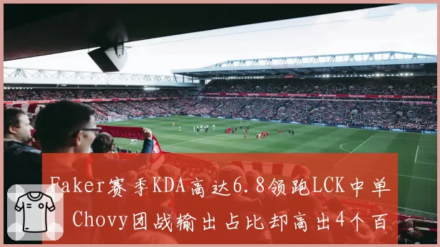 Faker赛季KDA高达6.8领跑LCK中单，Chovy团战输出占比却高出4个百分点