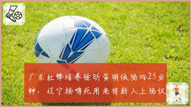 广东杜锋培养徐昕黄明依场均25分钟，辽宁杨鸣死用老将新人上场仅8分钟