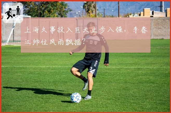 上海久事投入巨大止步八强，李春江帅位风雨飘摇？